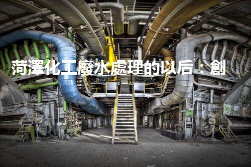 菏澤化工廢水處理的以后：創(chuàng)新技術(shù)與綠色進(jìn)展？